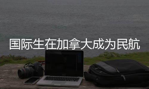 南航飞行员全指大成国际为民加拿生在
